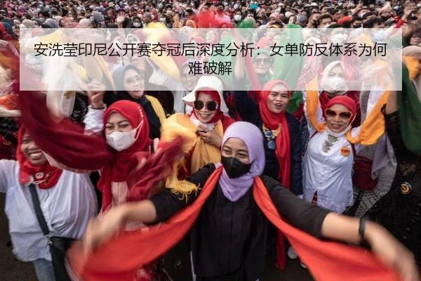 安洗莹印尼公开赛夺冠后深度分析：女单防反体系为何难破解